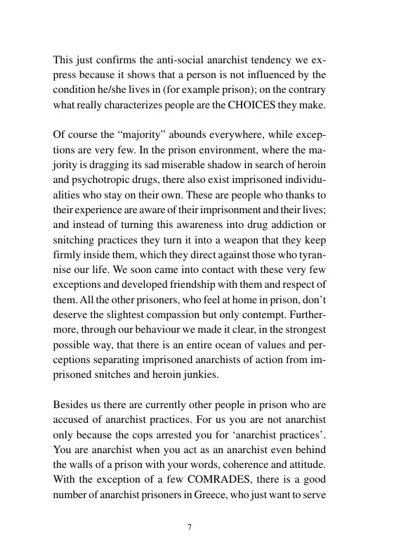 ‘This just confirms the anti-social anarchist tendency we ex- press because it shows that a person is not influenced by the condition he/she lives in (for example prison); on the contrary izes people are the CHOICES they make.  Of course the “majority” abounds everywhere, while excep- tions are very few. In the prison environment, where the ma- jority is dragging its sad miserable shadow in search of heroin and psychotropic drugs, there also exist imprisoned individu- alities who stay on their own. These are people who thanks to their experience are aware of their imprisonment and their ives: and instead of turning this awareness into drug addiction or snitching practices they turn it into a weapon that they keep rmly inside them, which they direct against those who tyran- nise our life. We soon came into contact with these very few exceptions and developed friendship with them and respect of them. All the other prisoners. who feel at home in prison, don’t deserve the slightest compassion but only contempt. Further- more, through our behaviour we made it clear, in the strongest possible way, that there is an entire ocean of values and per- ceptions separating imprisoned anarchi prisoned snitches and heroin junkies.  of action from im-  Besides us there are currently other people in prison who are used of anarchist practices. For us you are not anarchist only because the cops arrested you for ‘anarchist practices”. You are anarchist when you act as an anarchist even behind the walls of a prison with your words, coherence and attitude. With the exception of a few COMRADES, there is a good number of anarchist prisoners in Greece, who just want to serve  
